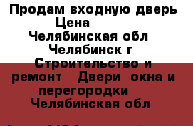 Продам входную дверь › Цена ­ 6 000 - Челябинская обл., Челябинск г. Строительство и ремонт » Двери, окна и перегородки   . Челябинская обл.